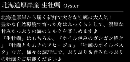 北海道厚岸から届く新鮮で大きな牡蠣は大人気！豊かな自然環境で育った身はふっくらとして、濃厚な甘みたっぷりの海のミルクを楽しめます♪『生牡蠣』はもちろん、『ホイル包みのガンガン焼き』『牡蠣とキムチのアヒージョ』『牡蠣のオイルパスタ』など、様々な調理法で、ぷりぷり＆旨みたっぷりの牡蠣をご堪能ください♪ 